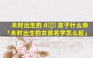 未时出生的 🦆 孩子什么命「未时出生的女孩名字怎么起」